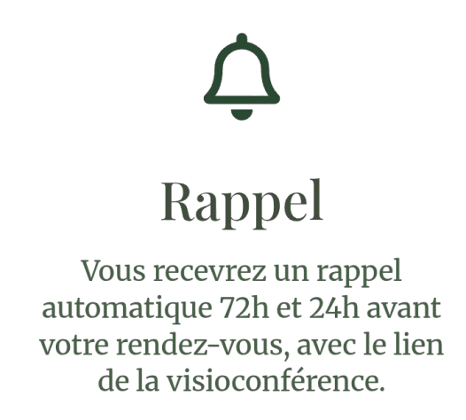 Vous recevrez un rappel automatique 72h et 24h avant votre rendez-vous, avec le lien de la visioconférence.